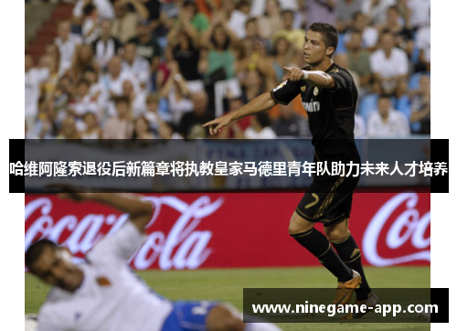 哈维阿隆索退役后新篇章将执教皇家马德里青年队助力未来人才培养